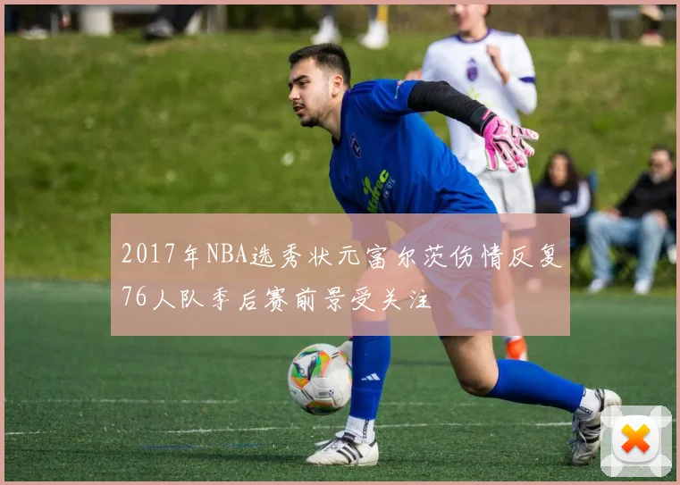 2017年NBA选秀状元富尔茨伤情反复76人队季后赛前景受关注