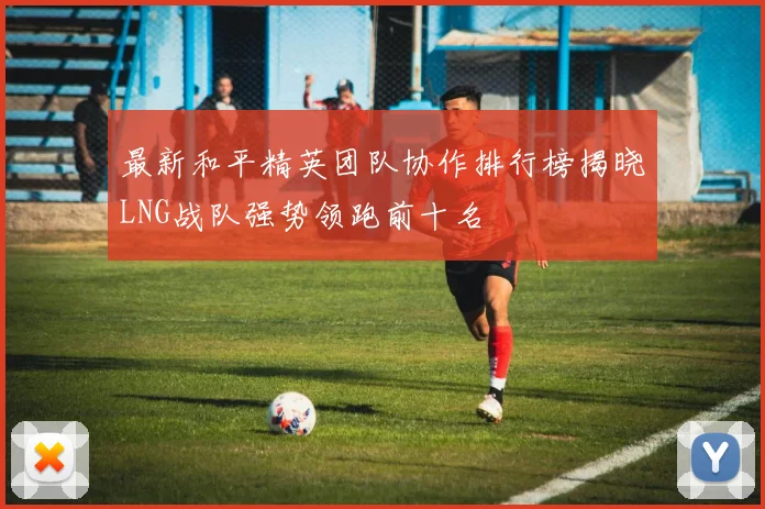 最新和平精英团队协作排行榜揭晓LNG战队强势领跑前十名