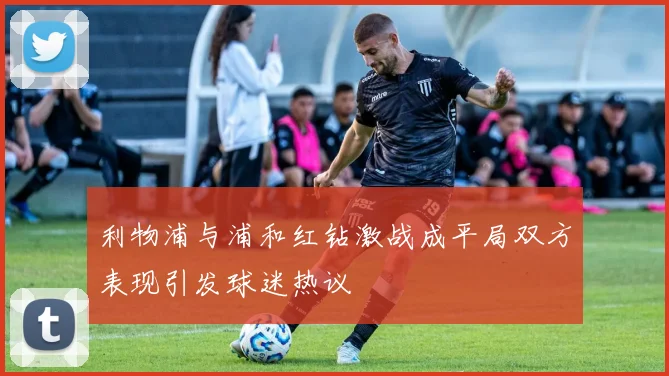 利物浦与浦和红钻激战成平局双方表现引发球迷热议