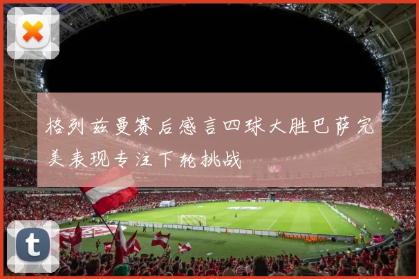 格列兹曼赛后感言四球大胜巴萨完美表现专注下轮挑战