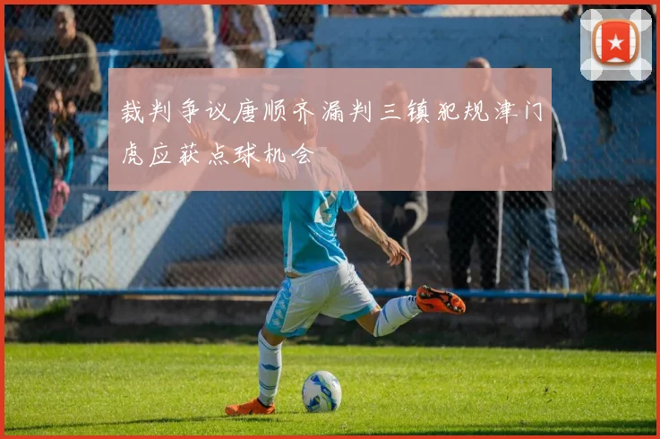 裁判争议唐顺齐漏判三镇犯规津门虎应获点球机会