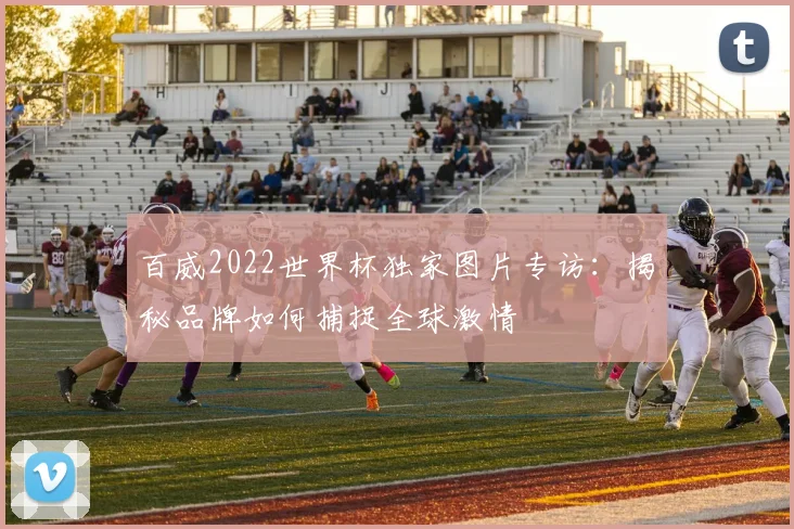 百威2022世界杯独家图片专访：揭秘品牌如何捕捉全球激情