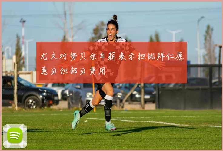 尤文对努贝尔年薪表示担忧拜仁愿意分担部分费用