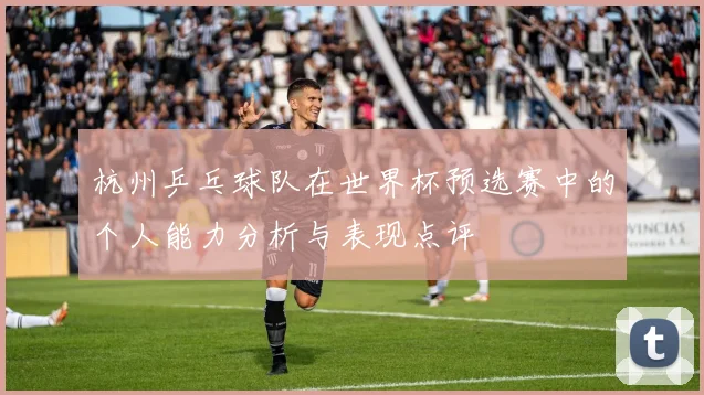 杭州乒乓球队在世界杯预选赛中的个人能力分析与表现点评