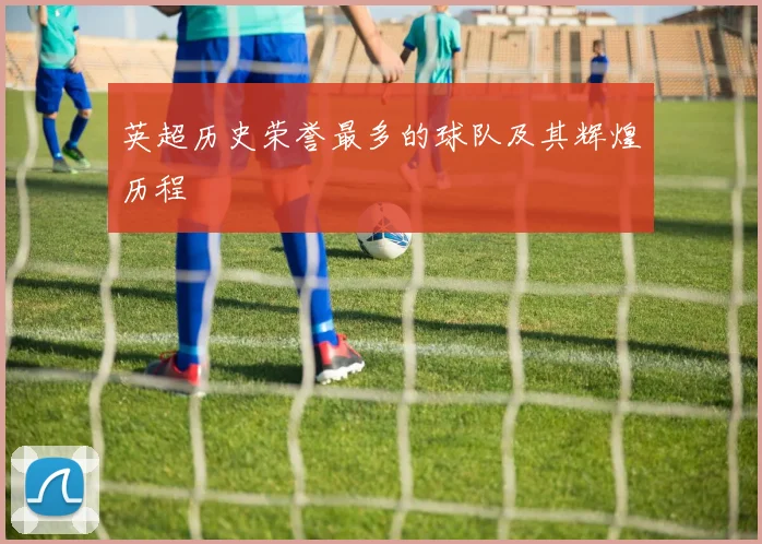 英超历史荣誉最多的球队及其辉煌历程