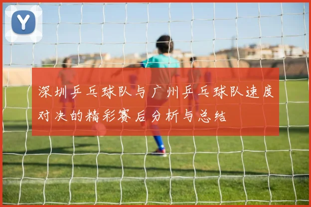 深圳乒乓球队与广州乒乓球队速度对决的精彩赛后分析与总结