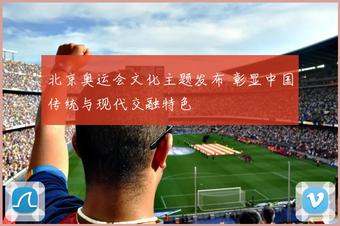 北京奥运会文化主题发布 彰显中国传统与现代交融特色