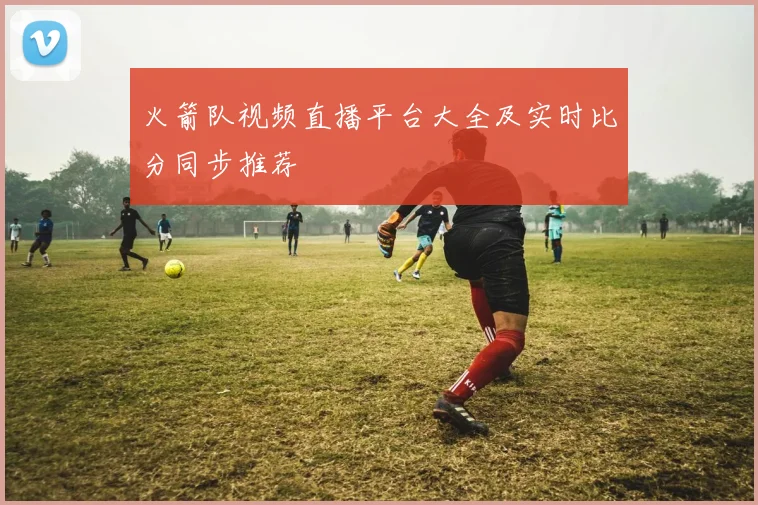 火箭队视频直播平台大全及实时比分同步推荐