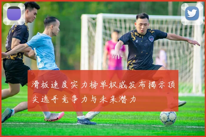 滑板速度实力榜单权威发布揭示顶尖选手竞争力与未来潜力
