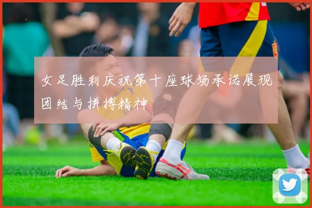 女足胜利庆祝第十座球场承诺展现团结与拼搏精神
