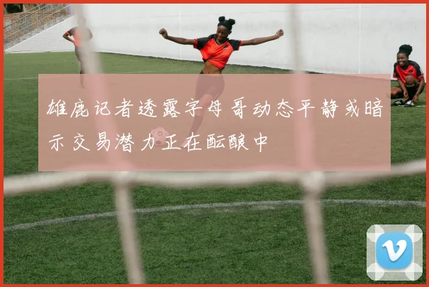 雄鹿记者透露字母哥动态平静或暗示交易潜力正在酝酿中