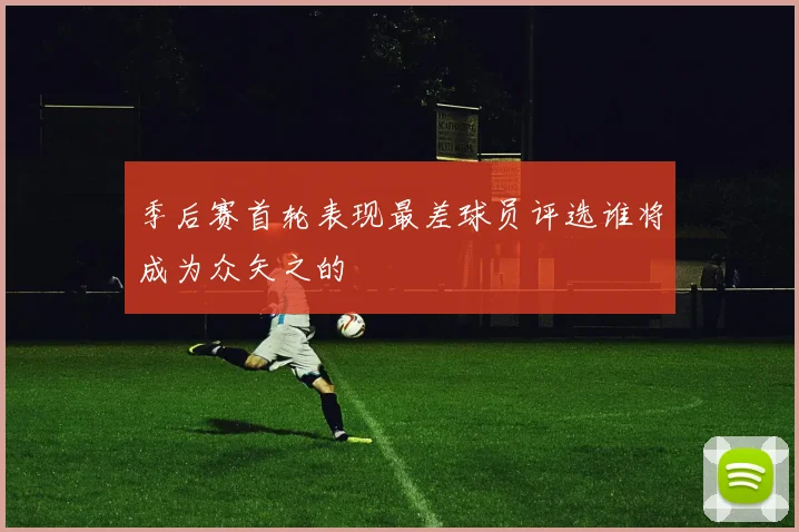 季后赛首轮表现最差球员评选谁将成为众矢之的