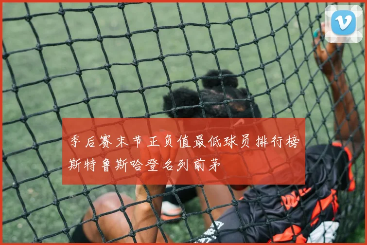 季后赛末节正负值最低球员排行榜斯特鲁斯哈登名列前茅