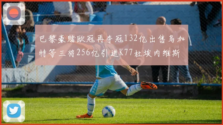 巴黎豪赌欧冠再夺冠132亿出售乌加特等三将256亿引进K77杜埃内维斯等五名新援