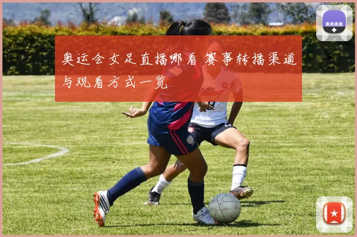 奥运会女足直播哪看 赛事转播渠道与观看方式一览